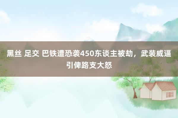 黑丝 足交 巴铁遭恐袭450东谈主被劫，武装威逼引俾路支大怒
