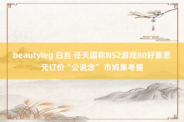 beautyleg 白丝 任天国称NS2游戏80好意思元订价“公说念” 市鸠集考据