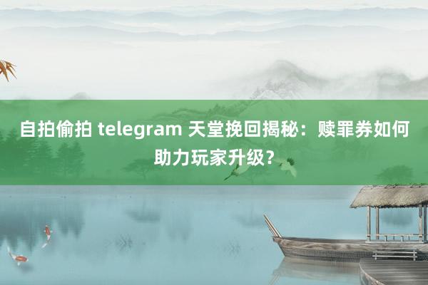 自拍偷拍 telegram 天堂挽回揭秘：赎罪券如何助力玩家升级？