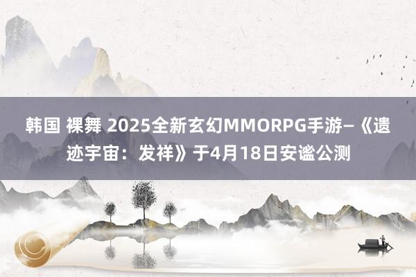 韩国 裸舞 2025全新玄幻MMORPG手游—《遗迹宇宙：发祥》于4月18日安谧公测
