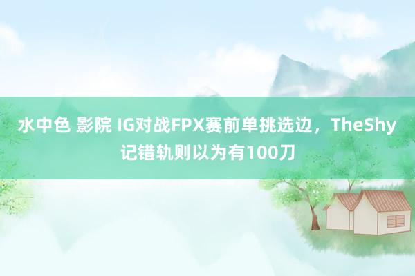 水中色 影院 IG对战FPX赛前单挑选边，TheShy记错轨则以为有100刀