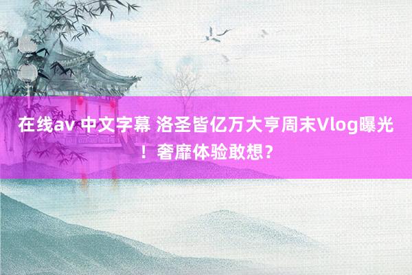 在线av 中文字幕 洛圣皆亿万大亨周末Vlog曝光！奢靡体验敢想？