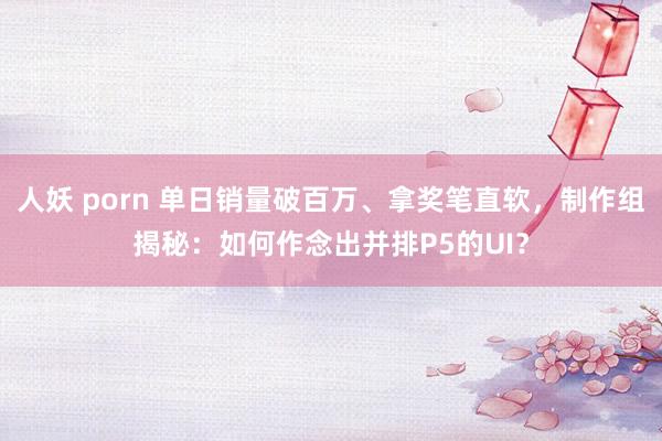 人妖 porn 单日销量破百万、拿奖笔直软，制作组揭秘：如何作念出并排P5的UI？
