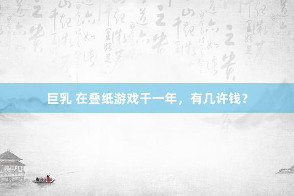 巨乳 在叠纸游戏干一年，有几许钱？