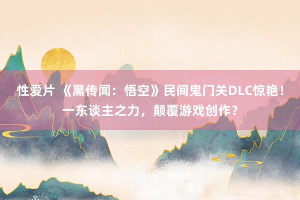 性爱片 《黑传闻：悟空》民间鬼门关DLC惊艳！一东谈主之力，颠覆游戏创作？