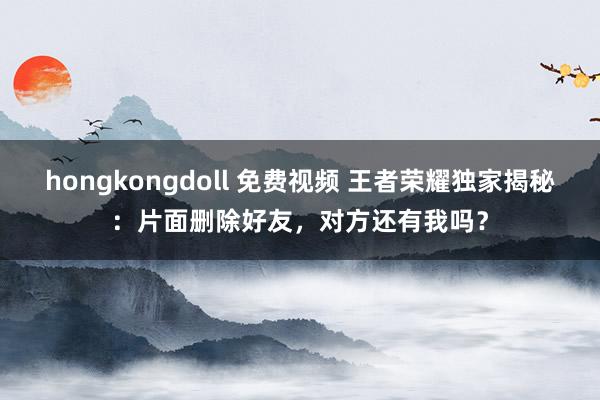 hongkongdoll 免费视频 王者荣耀独家揭秘：片面删除好友，对方还有我吗？