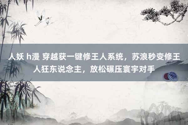 人妖 h漫 穿越获一键修王人系统，苏浪秒变修王人狂东说念主，放松碾压寰宇对手