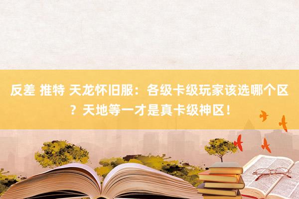 反差 推特 天龙怀旧服：各级卡级玩家该选哪个区？天地等一才是真卡级神区！