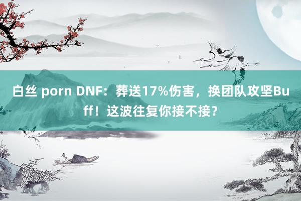 白丝 porn DNF：葬送17%伤害，换团队攻坚Buff！这波往复你接不接？