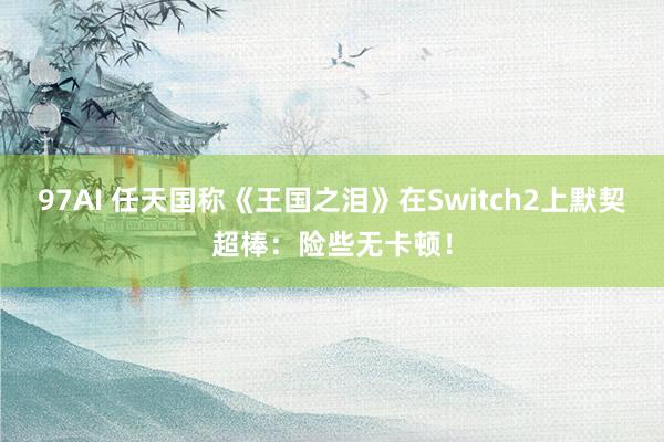 97AI 任天国称《王国之泪》在Switch2上默契超棒：险些无卡顿！