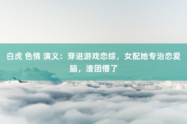 白虎 色情 演义：穿进游戏恋综，女配她专治恋爱脑，渣团懵了
