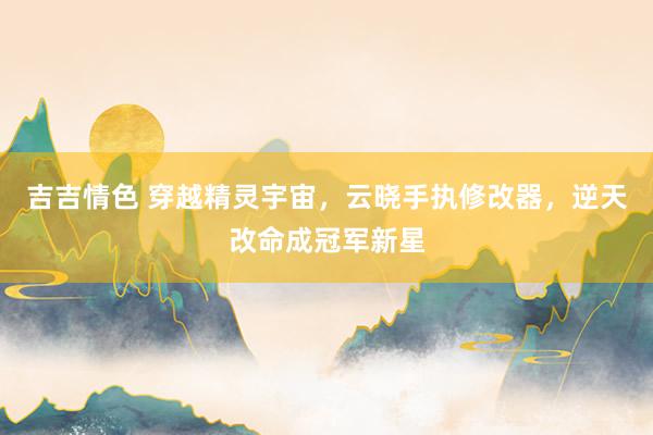 吉吉情色 穿越精灵宇宙，云晓手执修改器，逆天改命成冠军新星