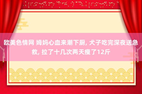 欧美色情网 姆妈心血来潮下厨, 犬子吃完深夜送急救, 拉了十几次两天瘦了12斤