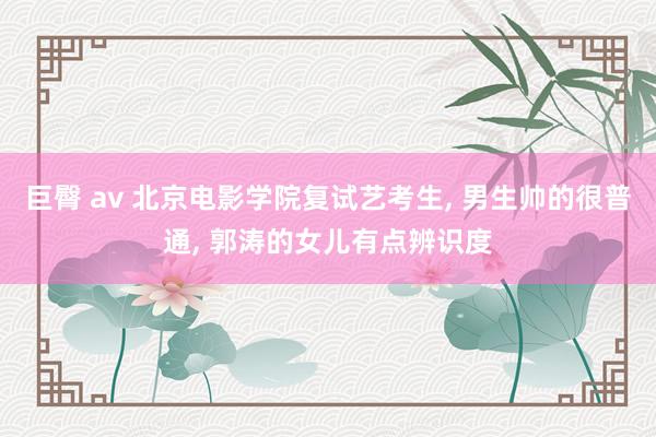 巨臀 av 北京电影学院复试艺考生, 男生帅的很普通, 郭涛的女儿有点辨识度