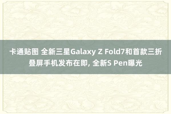 卡通贴图 全新三星Galaxy Z Fold7和首款三折叠屏手机发布在即, 全新S Pen曝光