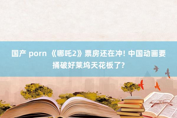 国产 porn 《哪吒2》票房还在冲! 中国动画要捅破好莱坞天花板了?