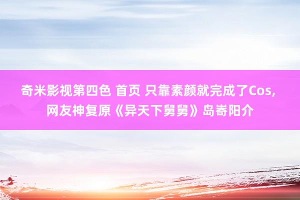 奇米影视第四色 首页 只靠素颜就完成了Cos, 网友神复原《异天下舅舅》岛㟢阳介