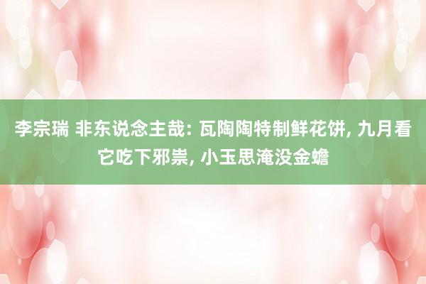 李宗瑞 非东说念主哉: 瓦陶陶特制鲜花饼, 九月看它吃下邪祟, 小玉思淹没金蟾