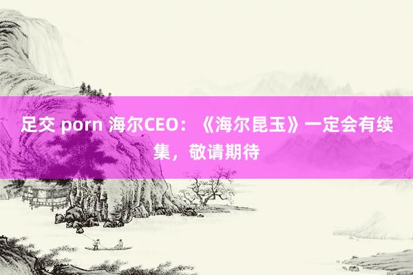 足交 porn 海尔CEO：《海尔昆玉》一定会有续集，敬请期待