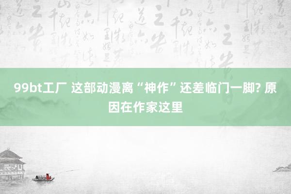 99bt工厂 这部动漫离“神作”还差临门一脚? 原因在作家这里