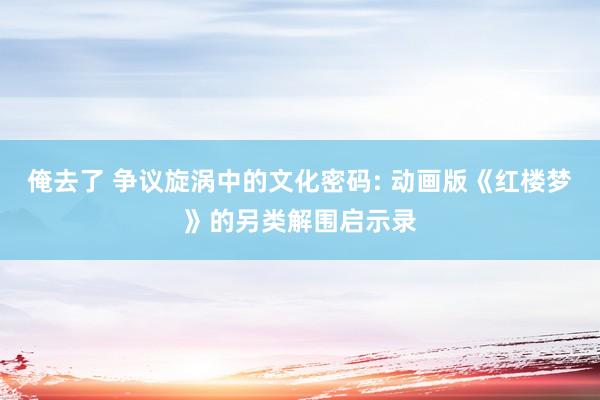 俺去了 争议旋涡中的文化密码: 动画版《红楼梦》的另类解围启示录