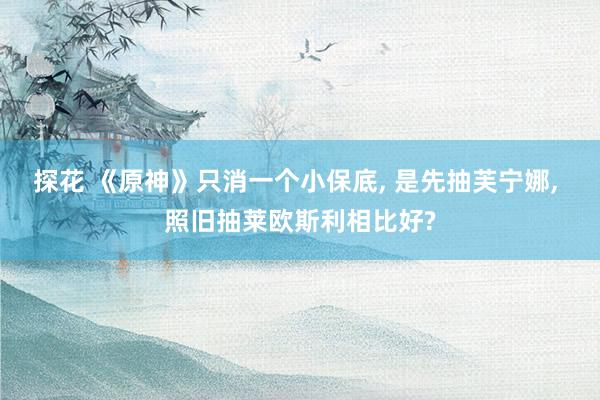 探花 《原神》只消一个小保底, 是先抽芙宁娜, 照旧抽莱欧斯利相比好?
