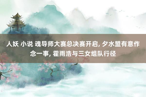 人妖 小说 魂导师大赛总决赛开启, 夕水盟有意作念一事, 霍雨浩与三女组队行径