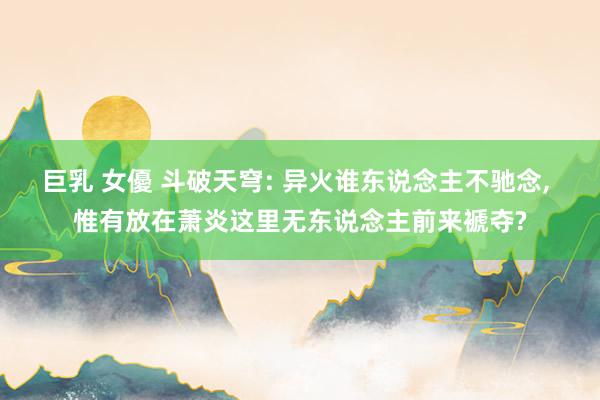 巨乳 女優 斗破天穹: 异火谁东说念主不驰念, 惟有放在萧炎这里无东说念主前来褫夺?