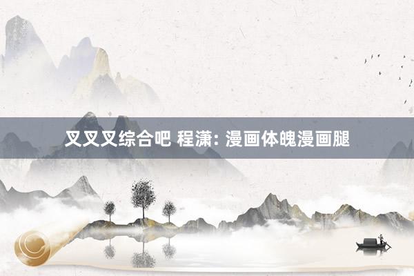 叉叉叉综合吧 程潇: 漫画体魄漫画腿