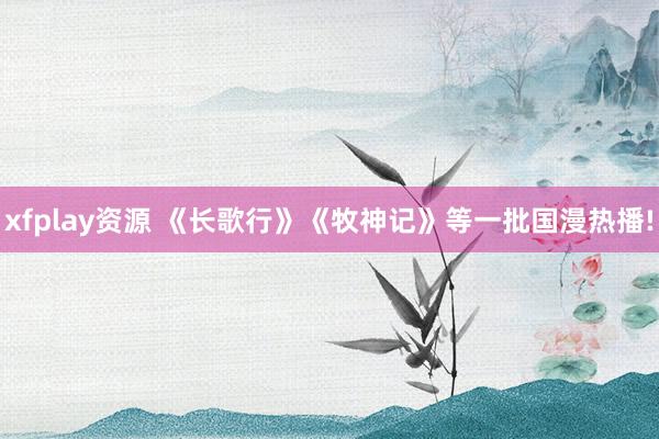 xfplay资源 《长歌行》《牧神记》等一批国漫热播!