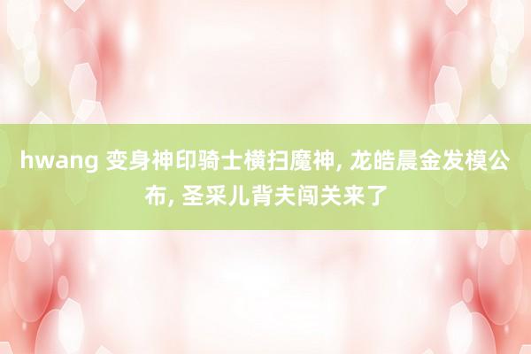 hwang 变身神印骑士横扫魔神, 龙皓晨金发模公布, 圣采儿背夫闯关来了
