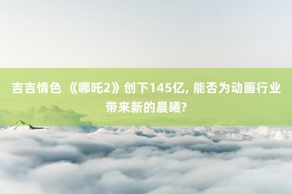 吉吉情色 《哪吒2》创下145亿, 能否为动画行业带来新的晨曦?