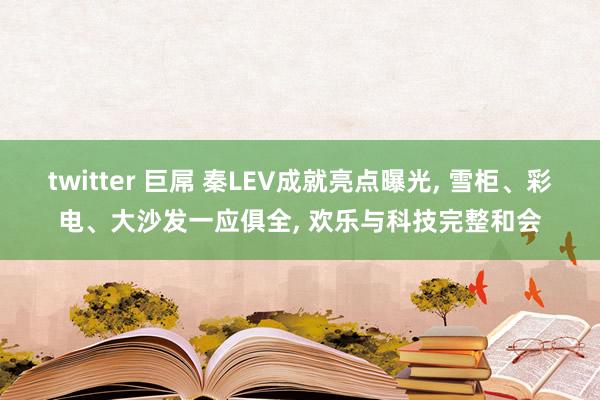 twitter 巨屌 秦LEV成就亮点曝光, 雪柜、彩电、大沙发一应俱全, 欢乐与科技完整和会