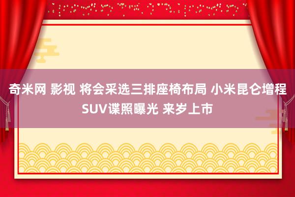奇米网 影视 将会采选三排座椅布局 小米昆仑增程SUV谍照曝光 来岁上市