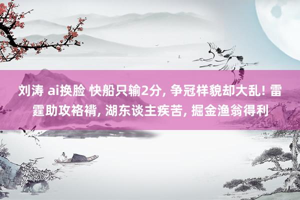 刘涛 ai换脸 快船只输2分, 争冠样貌却大乱! 雷霆助攻袼褙, 湖东谈主疾苦, 掘金渔翁得利
