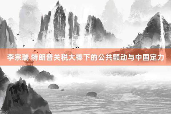李宗瑞 特朗普关税大棒下的公共颤动与中国定力