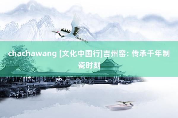 chachawang [文化中国行]吉州窑: 传承千年制瓷时刻