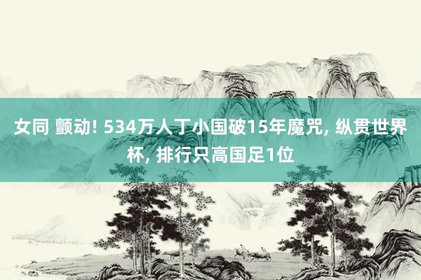 女同 颤动! 534万人丁小国破15年魔咒, 纵贯世界杯, 排行只高国足1位