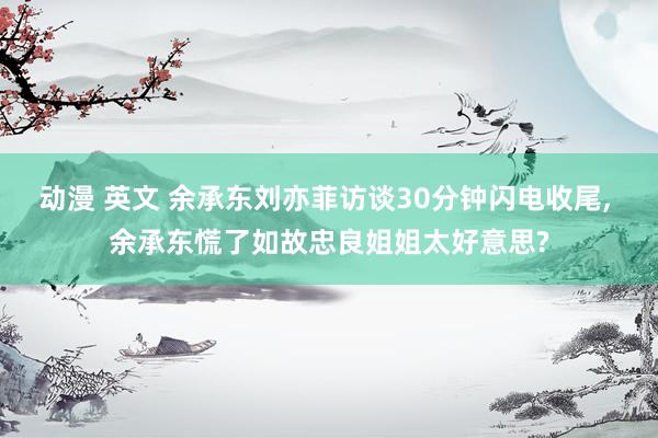 动漫 英文 余承东刘亦菲访谈30分钟闪电收尾, 余承东慌了如故忠良姐姐太好意思?