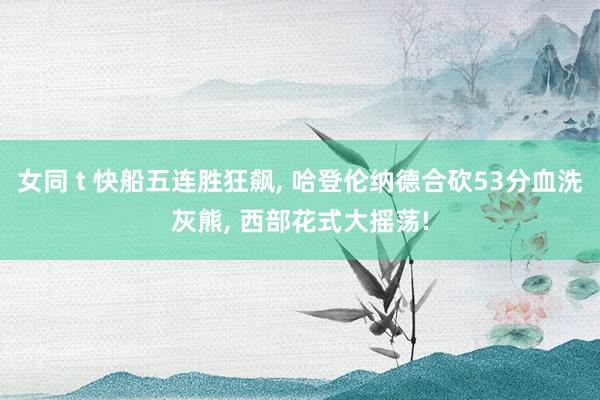 女同 t 快船五连胜狂飙, 哈登伦纳德合砍53分血洗灰熊, 西部花式大摇荡!