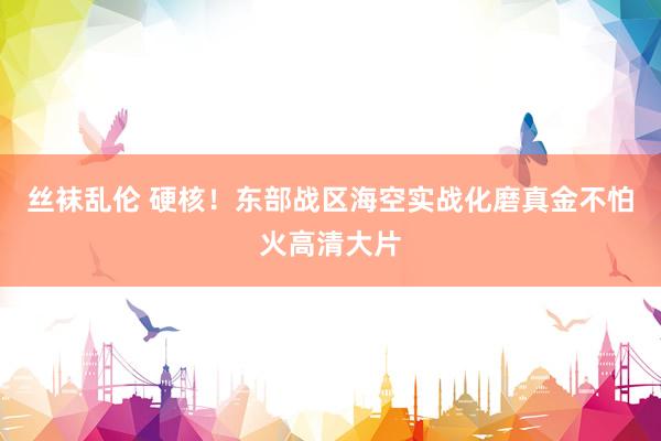 丝袜乱伦 硬核！东部战区海空实战化磨真金不怕火高清大片
