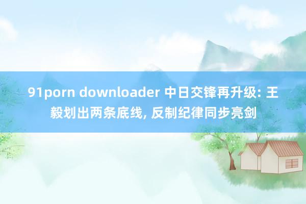 91porn downloader 中日交锋再升级: 王毅划出两条底线, 反制纪律同步亮剑