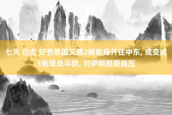 七天 白虎 好意思国又调2艘航母开往中东, 或变成3航母战斗群, 对伊朗极限施压