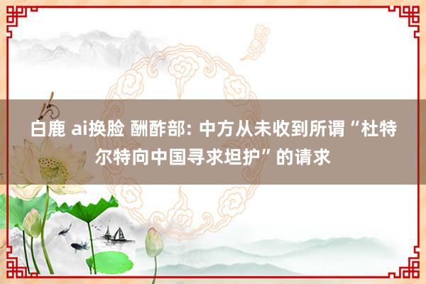 白鹿 ai换脸 酬酢部: 中方从未收到所谓“杜特尔特向中国寻求坦护”的请求