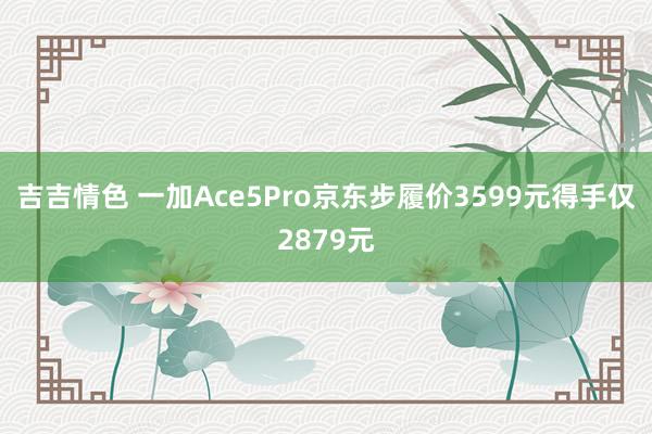 吉吉情色 一加Ace5Pro京东步履价3599元得手仅2879元