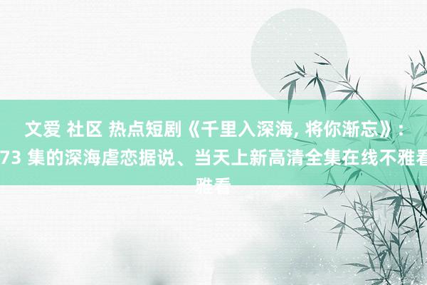 文爱 社区 热点短剧《千里入深海, 将你渐忘》: 73 集的深海虐恋据说、当天上新高清全集在线不雅看