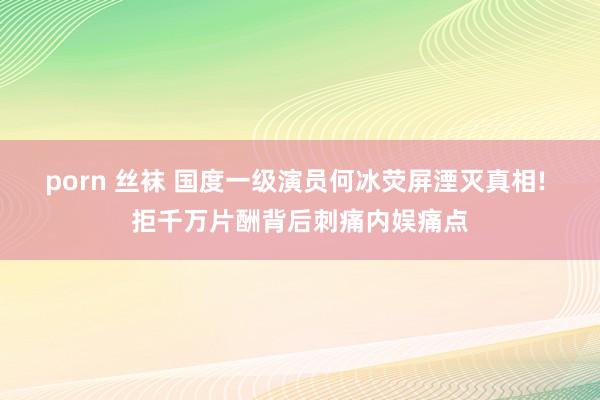 porn 丝袜 国度一级演员何冰荧屏湮灭真相! 拒千万片酬背后刺痛内娱痛点