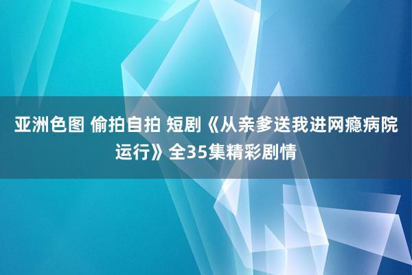 亚洲色图 偷拍自拍 短剧《从亲爹送我进网瘾病院运行》全35集精彩剧情