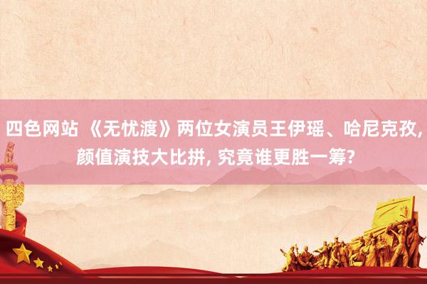 四色网站 《无忧渡》两位女演员王伊瑶、哈尼克孜, 颜值演技大比拼, 究竟谁更胜一筹?