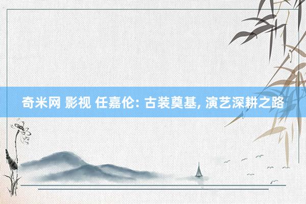 奇米网 影视 任嘉伦: 古装奠基, 演艺深耕之路